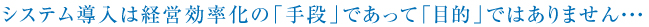 システム導入は経営効率化の「手段」であって「目的」ではありません・・・